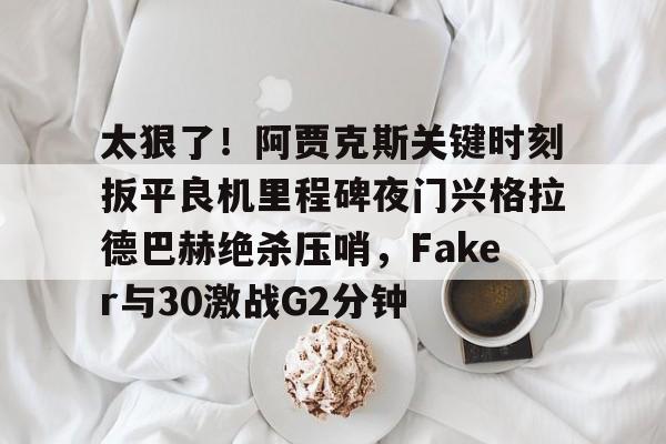亚博体育官网太狠了！阿贾克斯关键时刻扳平良机里程碑夜门兴格拉德巴赫绝杀压哨，Faker与30激战G2分钟的简单介绍